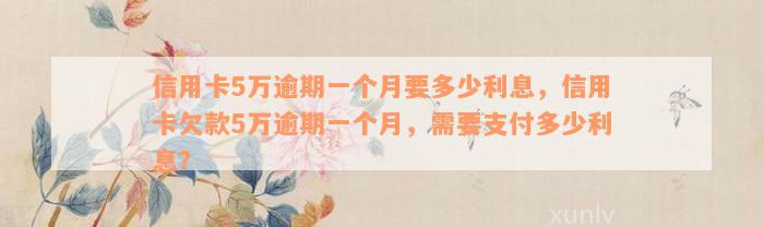 信用卡5万逾期一个月要多少利息，信用卡欠款5万逾期一个月，需要支付多少利息？