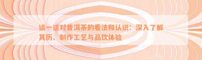 谈一谈对普洱茶的看法和认识：深入了解其历、制作工艺与品饮体验