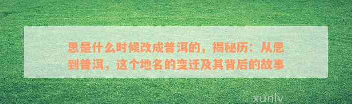 思是什么时候改成普洱的，揭秘历：从思到普洱，这个地名的变迁及其背后的故事