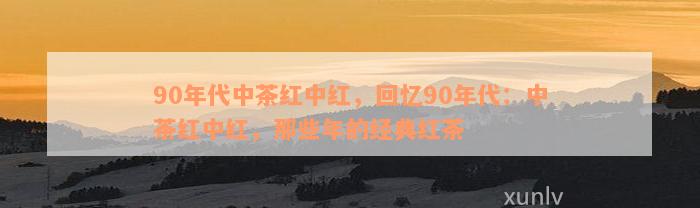 90年代中茶红中红，回忆90年代：中茶红中红，那些年的经典红茶