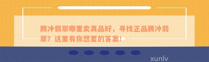 腾冲翡翠哪里卖真品好，寻找正品腾冲翡翠？这里有你想要的答案！