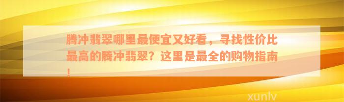 腾冲翡翠哪里最便宜又好看，寻找性价比最高的腾冲翡翠？这里是最全的购物指南！