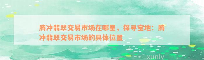 腾冲翡翠交易市场在哪里，探寻宝地：腾冲翡翠交易市场的具体位置