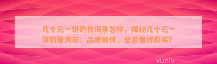 几十元一饼的普洱茶怎样，揭秘几十元一饼的普洱茶：品质如何，是否值得购买？