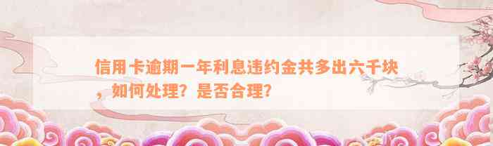 信用卡逾期一年利息违约金共多出六千块，如何处理？是否合理？