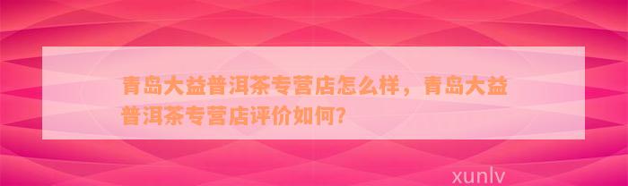 青岛大益普洱茶专营店怎么样，青岛大益普洱茶专营店评价如何？