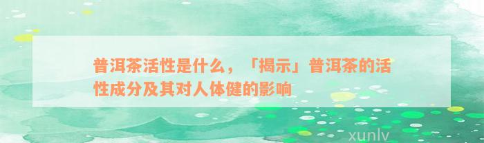 普洱茶活性是什么，「揭示」普洱茶的活性成分及其对人体健的影响