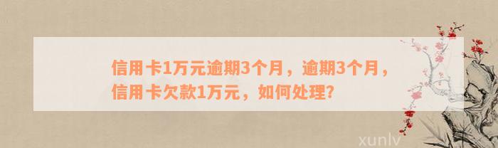 信用卡1万元逾期3个月，逾期3个月，信用卡欠款1万元，如何处理？