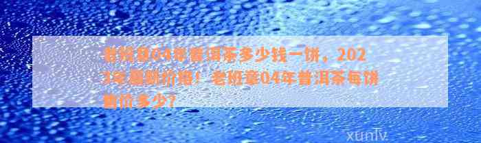 老班章04年普洱茶多少钱一饼，2023年最新价格！老班章04年普洱茶每饼售价多少？