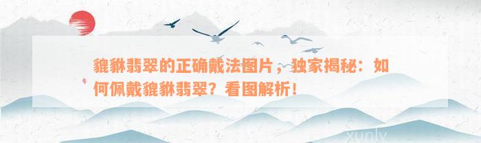 貔貅翡翠的正确戴法图片，独家揭秘：如何佩戴貔貅翡翠？看图解析！