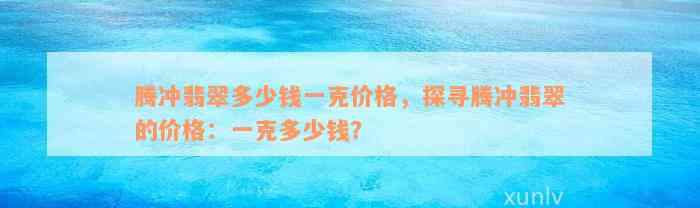 腾冲翡翠多少钱一克价格，探寻腾冲翡翠的价格：一克多少钱？