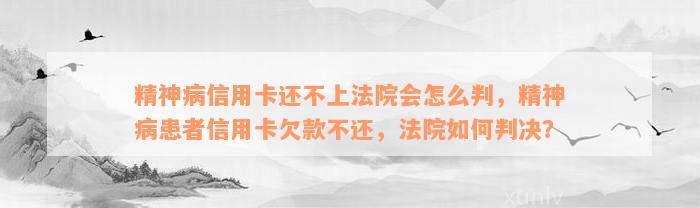 精神病信用卡还不上法院会怎么判，精神病患者信用卡欠款不还，法院如何判决？