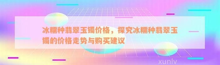 冰糯种翡翠玉镯价格，探究冰糯种翡翠玉镯的价格走势与购买建议