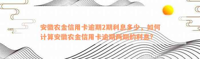 安徽农金信用卡逾期2期利息多少，如何计算安徽农金信用卡逾期两期的利息？