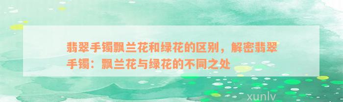 翡翠手镯飘兰花和绿花的区别，解密翡翠手镯：飘兰花与绿花的不同之处