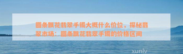 圆条飘花翡翠手镯大概什么价位，探秘翡翠市场：圆条飘花翡翠手镯的价格区间