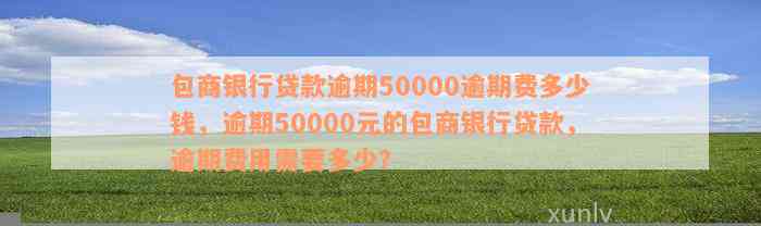 包商银行贷款逾期50000逾期费多少钱，逾期50000元的包商银行贷款，逾期费用需要多少？