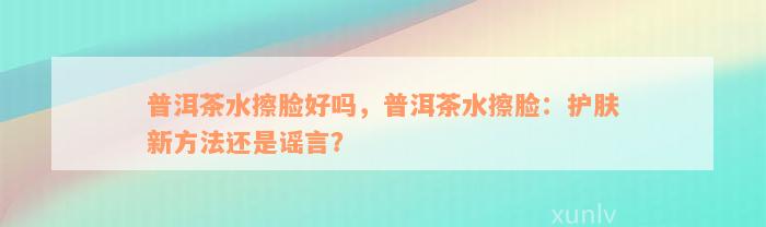 普洱茶水擦脸好吗，普洱茶水擦脸：护肤新方法还是谣言？