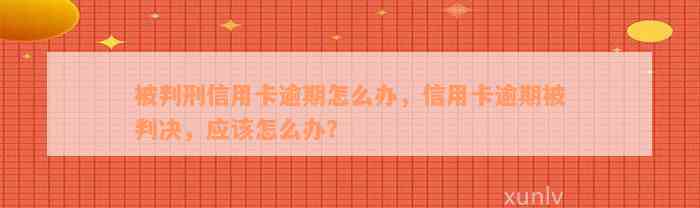 被判刑信用卡逾期怎么办，信用卡逾期被判决，应该怎么办？