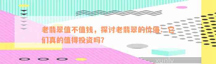 老翡翠值不值钱，探讨老翡翠的价值：它们真的值得投资吗？