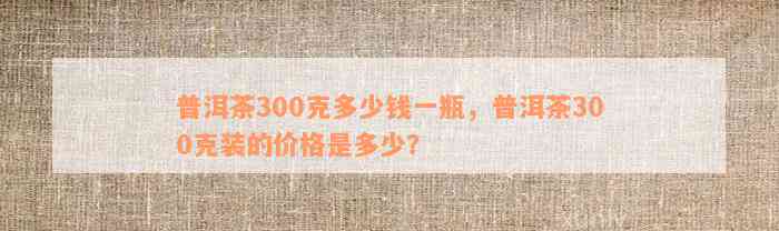 普洱茶300克多少钱一瓶，普洱茶300克装的价格是多少？