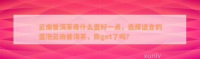 云南普洱茶用什么壶好一点，选择适合的壶泡云南普洱茶，你get了吗？