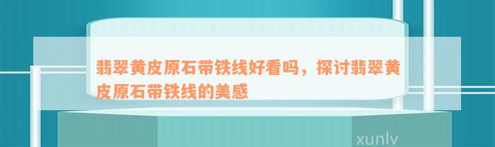 翡翠黄皮原石带铁线好看吗，探讨翡翠黄皮原石带铁线的美感