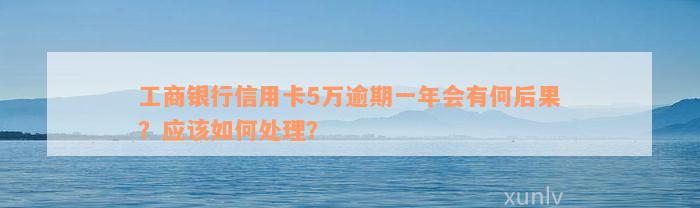 工商银行信用卡5万逾期一年会有何后果？应该如何处理？