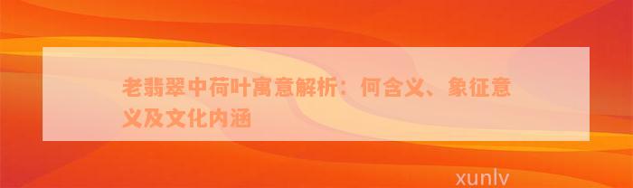 老翡翠中荷叶寓意解析：何含义、象征意义及文化内涵