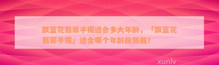 飘蓝花翡翠手镯适合多大年龄，「飘蓝花翡翠手镯」适合哪个年龄段佩戴？