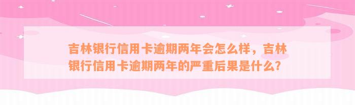 吉林银行信用卡逾期两年会怎么样，吉林银行信用卡逾期两年的严重后果是什么？