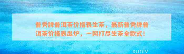 普秀牌普洱茶价格表生茶，最新普秀牌普洱茶价格表出炉，一网打尽生茶全款式！