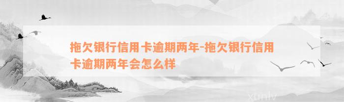 拖欠银行信用卡逾期两年-拖欠银行信用卡逾期两年会怎么样