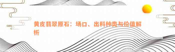 黄皮翡翠原石：场口、出料种类与价值解析