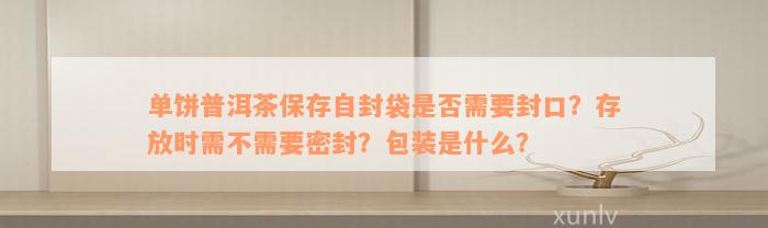 单饼普洱茶保存自封袋是否需要封口？存放时需不需要密封？包装是什么？