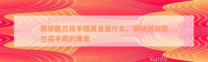 翡翠飘兰花手镯寓意是什么，探秘翡翠飘兰花手镯的寓意