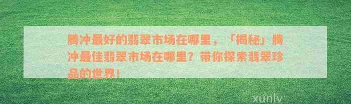 腾冲最好的翡翠市场在哪里，「揭秘」腾冲最佳翡翠市场在哪里？带你探索翡翠珍品的世界！