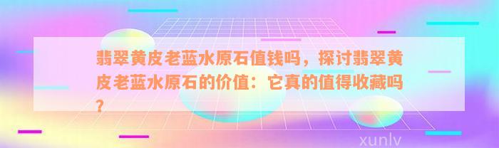 翡翠黄皮老蓝水原石值钱吗，探讨翡翠黄皮老蓝水原石的价值：它真的值得收藏吗？