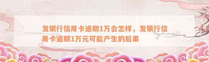 发银行信用卡逾期1万会怎样，发银行信用卡逾期1万元可能产生的后果