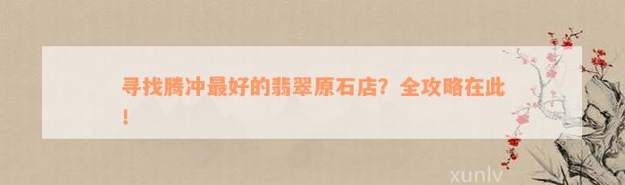 寻找腾冲最好的翡翠原石店？全攻略在此！