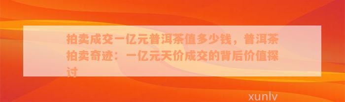 拍卖成交一亿元普洱茶值多少钱，普洱茶拍卖奇迹：一亿元天价成交的背后价值探讨