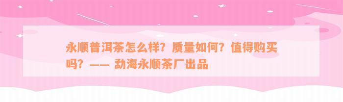 永顺普洱茶怎么样？质量如何？值得购买吗？—— 勐海永顺茶厂出品