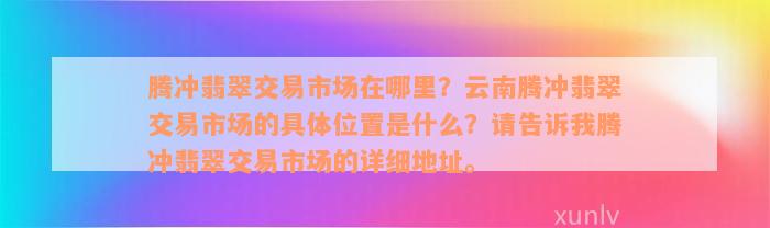 腾冲翡翠交易市场在哪里？云南腾冲翡翠交易市场的具体位置是什么？请告诉我腾冲翡翠交易市场的详细地址。