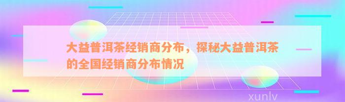 大益普洱茶经销商分布，探秘大益普洱茶的全国经销商分布情况