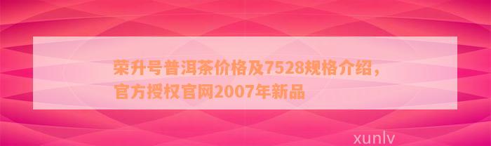 荣升号普洱茶价格及7528规格介绍，官方授权官网2007年新品