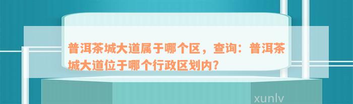 普洱茶城大道属于哪个区，查询：普洱茶城大道位于哪个行政区划内？