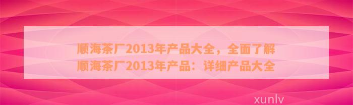 顺海茶厂2013年产品大全，全面了解顺海茶厂2013年产品：详细产品大全