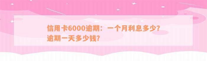 信用卡6000逾期：一个月利息多少？逾期一天多少钱？