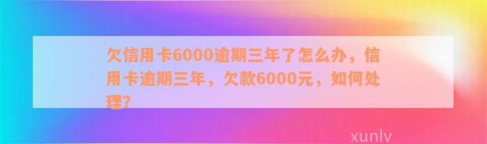 欠信用卡6000逾期三年了怎么办，信用卡逾期三年，欠款6000元，如何处理？