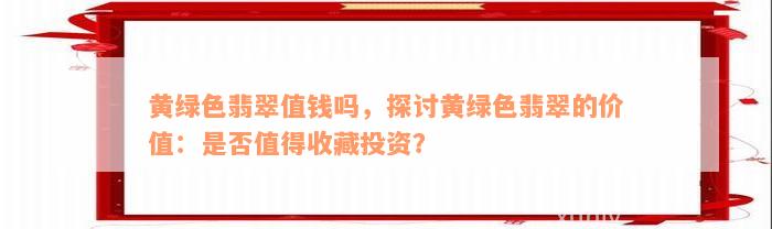 黄绿色翡翠值钱吗，探讨黄绿色翡翠的价值：是否值得收藏投资？